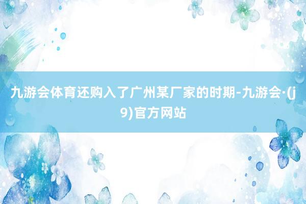 九游会体育还购入了广州某厂家的时期-九游会·(j9)官方网站