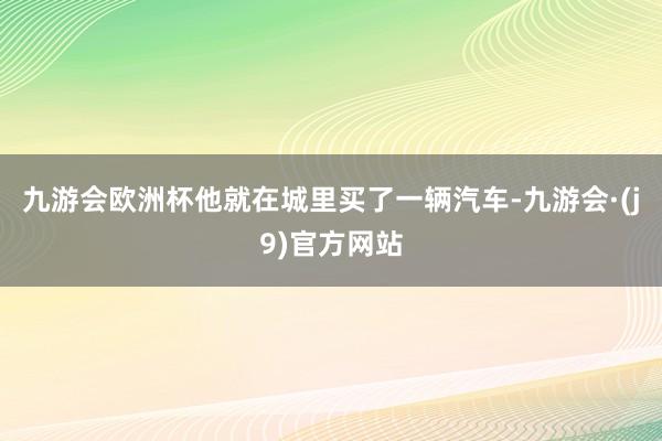 九游会欧洲杯他就在城里买了一辆汽车-九游会·(j9)官方网站