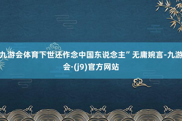 九游会体育下世还作念中国东说念主”无庸婉言-九游会·(j9)官方网站