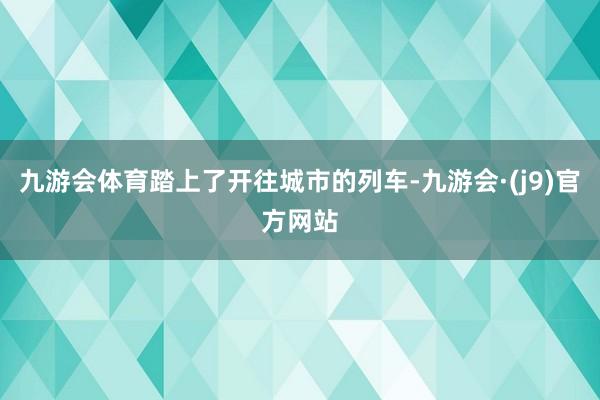 九游会体育踏上了开往城市的列车-九游会·(j9)官方网站