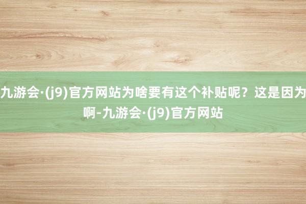 九游会·(j9)官方网站为啥要有这个补贴呢？这是因为啊-九游会·(j9)官方网站