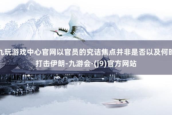 九玩游戏中心官网以官员的究诘焦点并非是否以及何时打击伊朗-九游会·(j9)官方网站