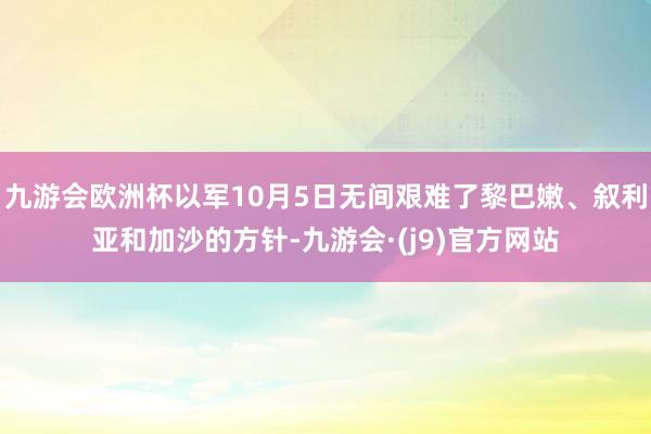 九游会欧洲杯以军10月5日无间艰难了黎巴嫩、叙利亚和加沙的方针-九游会·(j9)官方网站