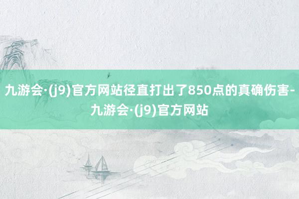 九游会·(j9)官方网站径直打出了850点的真确伤害-九游会·(j9)官方网站