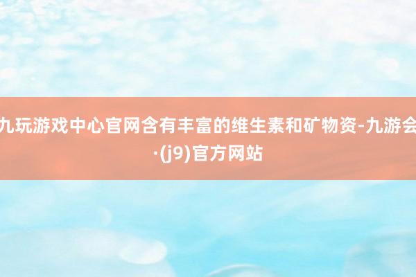 九玩游戏中心官网含有丰富的维生素和矿物资-九游会·(j9)官方网站