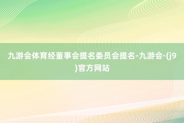 九游会体育经董事会提名委员会提名-九游会·(j9)官方网站