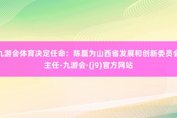 九游会体育决定任命：陈磊为山西省发展和创新委员会主任-九游会·(j9)官方网站