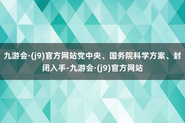 九游会·(j9)官方网站党中央、国务院科学方案、封闭入手-九游会·(j9)官方网站