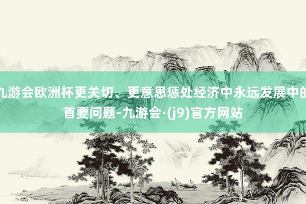 九游会欧洲杯更关切、更意思惩处经济中永远发展中的首要问题-九游会·(j9)官方网站