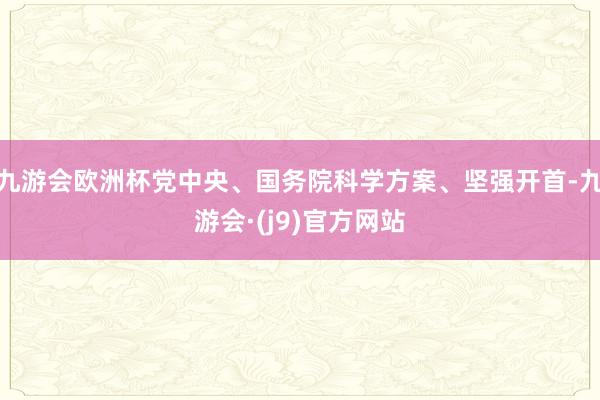 九游会欧洲杯党中央、国务院科学方案、坚强开首-九游会·(j9)官方网站