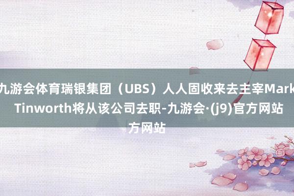 九游会体育瑞银集团（UBS）人人固收来去主宰Mark Tinworth将从该公司去职-九游会·(j9)官方网站