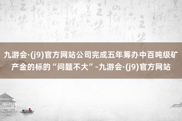 九游会·(j9)官方网站公司完成五年筹办中百吨级矿产金的标的“问题不大”-九游会·(j9)官方网站