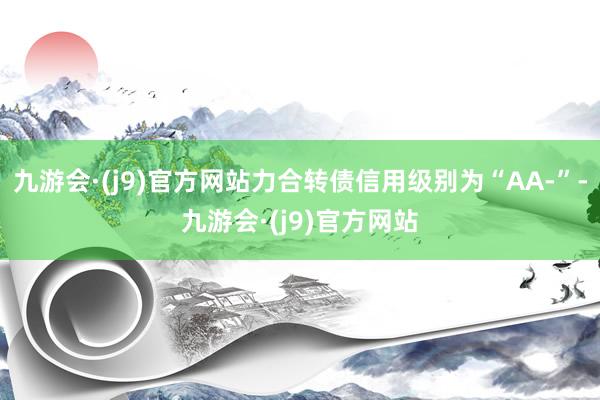 九游会·(j9)官方网站力合转债信用级别为“AA-”-九游会·(j9)官方网站