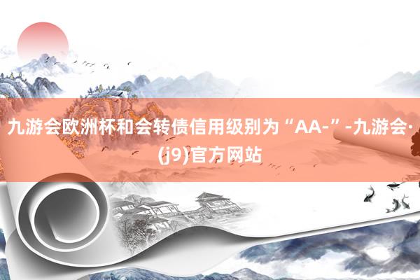 九游会欧洲杯和会转债信用级别为“AA-”-九游会·(j9)官方网站