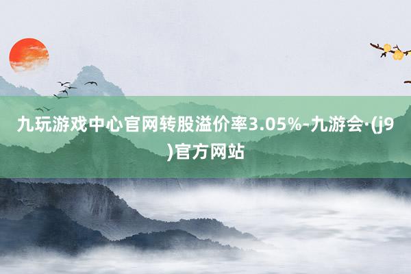 九玩游戏中心官网转股溢价率3.05%-九游会·(j9)官方网站