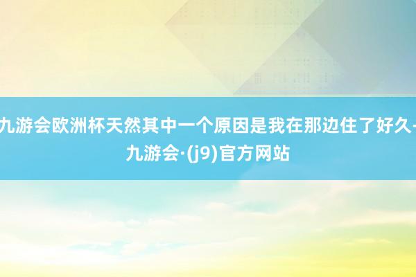 九游会欧洲杯天然其中一个原因是我在那边住了好久-九游会·(j9)官方网站