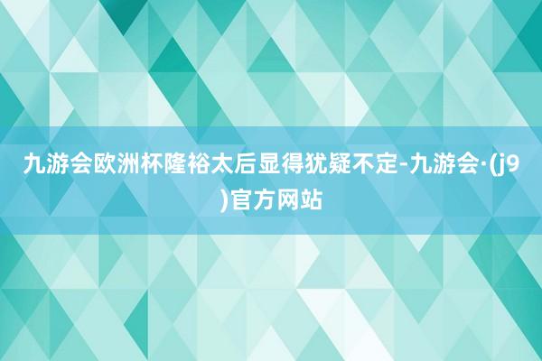 九游会欧洲杯隆裕太后显得犹疑不定-九游会·(j9)官方网站