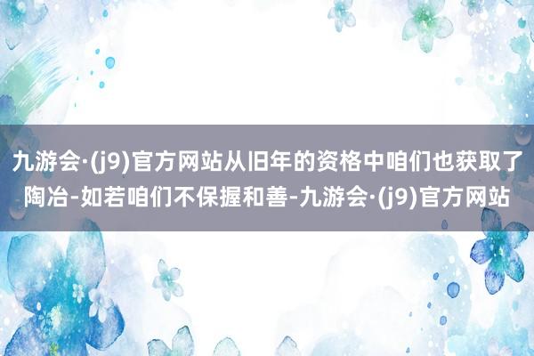 九游会·(j9)官方网站从旧年的资格中咱们也获取了陶冶-如若咱们不保握和善-九游会·(j9)官方网站