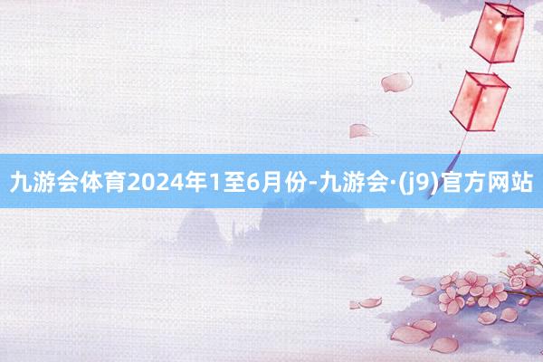 九游会体育　　2024年1至6月份-九游会·(j9)官方网站