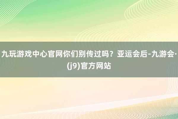 九玩游戏中心官网你们别传过吗？亚运会后-九游会·(j9)官方网站