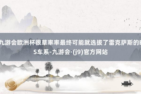 九游会欧洲杯很草率率最终可能就选拔了雷克萨斯的ES车系-九游会·(j9)官方网站