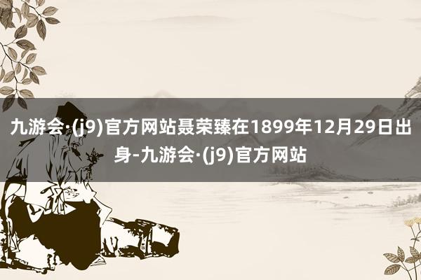 九游会·(j9)官方网站聂荣臻在1899年12月29日出身-九游会·(j9)官方网站