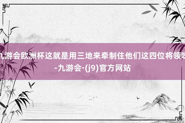 九游会欧洲杯这就是用三地来牵制住他们这四位将领呀-九游会·(j9)官方网站