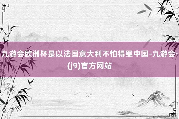 九游会欧洲杯是以法国意大利不怕得罪中国-九游会·(j9)官方网站