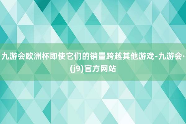 九游会欧洲杯即使它们的销量跨越其他游戏-九游会·(j9)官方网站