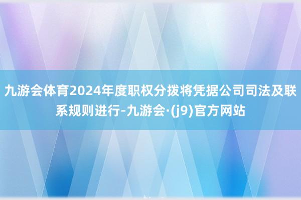 九游会体育2024年度职权分拨将凭据公司司法及联系规则进行-九游会·(j9)官方网站