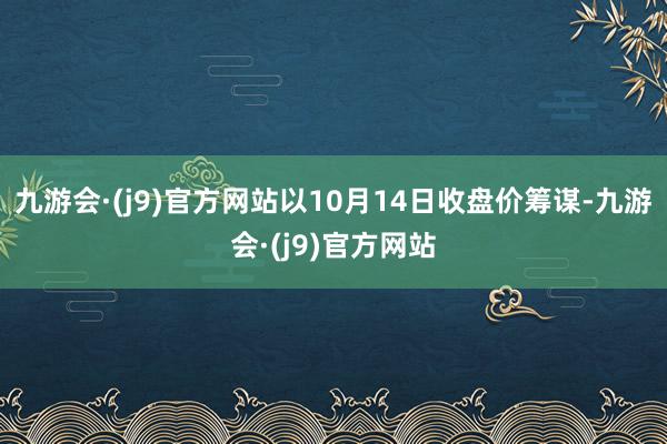 九游会·(j9)官方网站以10月14日收盘价筹谋-九游会·(j9)官方网站