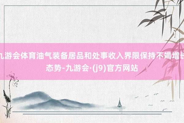 九游会体育油气装备居品和处事收入界限保持不竭增长态势-九游会·(j9)官方网站