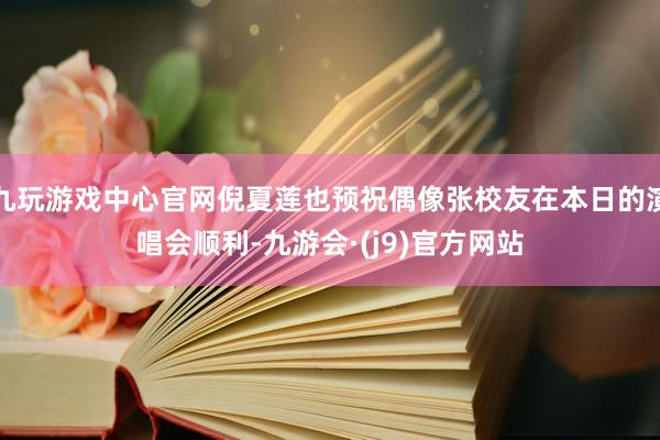 九玩游戏中心官网倪夏莲也预祝偶像张校友在本日的演唱会顺利-九游会·(j9)官方网站