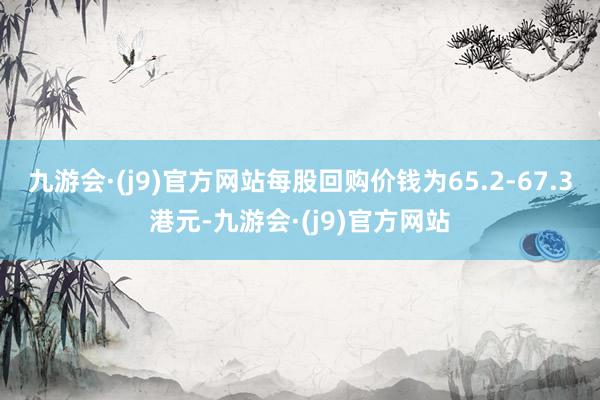 九游会·(j9)官方网站每股回购价钱为65.2-67.3港元-九游会·(j9)官方网站