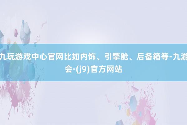 九玩游戏中心官网比如内饰、引擎舱、后备箱等-九游会·(j9)官方网站