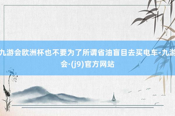 九游会欧洲杯也不要为了所谓省油盲目去买电车-九游会·(j9)官方网站