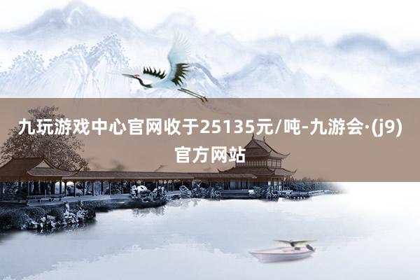 九玩游戏中心官网收于25135元/吨-九游会·(j9)官方网站