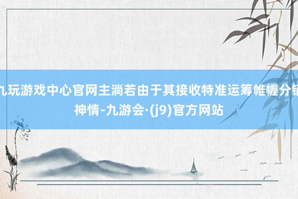 九玩游戏中心官网主淌若由于其接收特准运筹帷幄分销神情-九游会·(j9)官方网站