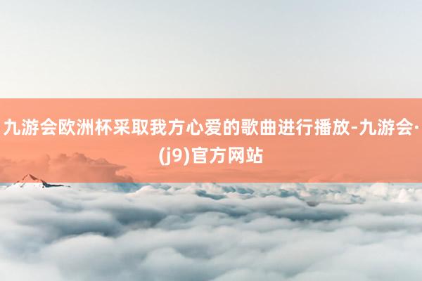 九游会欧洲杯采取我方心爱的歌曲进行播放-九游会·(j9)官方网站