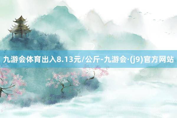 九游会体育出入8.13元/公斤-九游会·(j9)官方网站