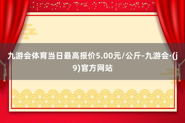 九游会体育当日最高报价5.00元/公斤-九游会·(j9)官方网站