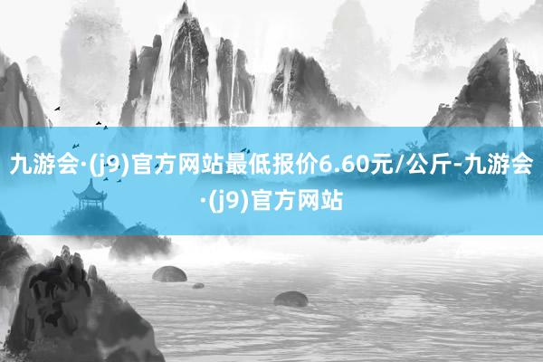 九游会·(j9)官方网站最低报价6.60元/公斤-九游会·(j9)官方网站