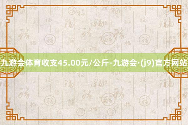 九游会体育收支45.00元/公斤-九游会·(j9)官方网站