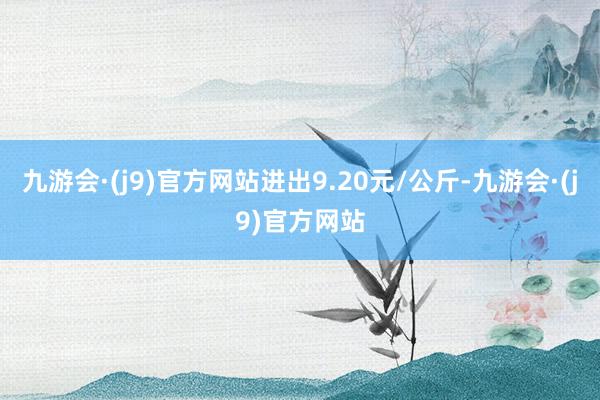 九游会·(j9)官方网站进出9.20元/公斤-九游会·(j9)官方网站