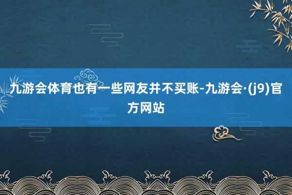 九游会体育也有一些网友并不买账-九游会·(j9)官方网站