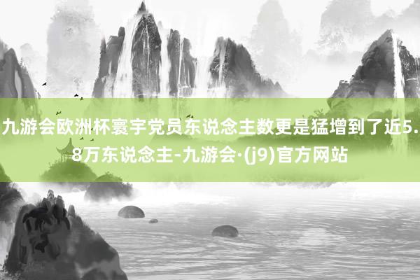 九游会欧洲杯寰宇党员东说念主数更是猛增到了近5.8万东说念主-九游会·(j9)官方网站