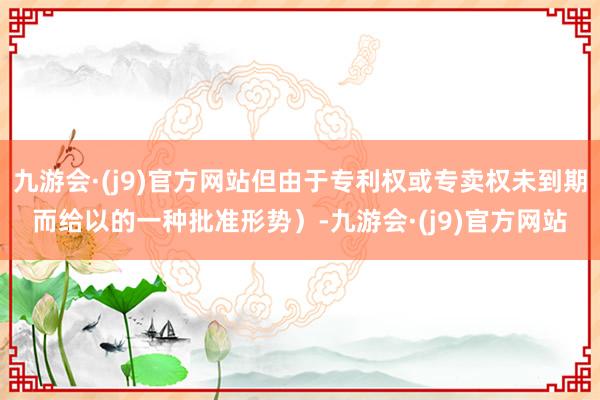 九游会·(j9)官方网站但由于专利权或专卖权未到期而给以的一种批准形势）-九游会·(j9)官方网站