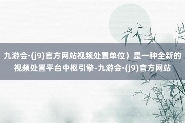 九游会·(j9)官方网站视频处置单位）是一种全新的视频处置平台中枢引擎-九游会·(j9)官方网站