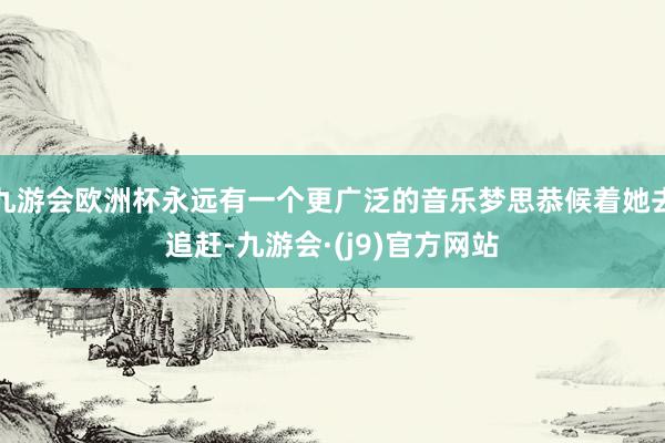 九游会欧洲杯永远有一个更广泛的音乐梦思恭候着她去追赶-九游会·(j9)官方网站