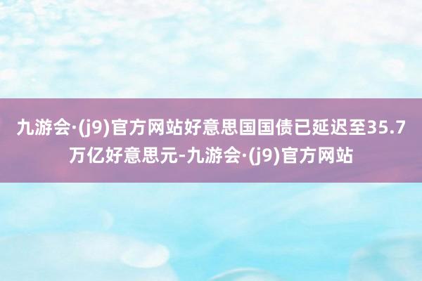 九游会·(j9)官方网站好意思国国债已延迟至35.7万亿好意思元-九游会·(j9)官方网站